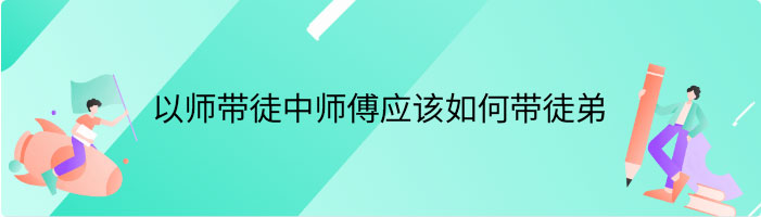  以师带徒中师傅应该如何带徒弟