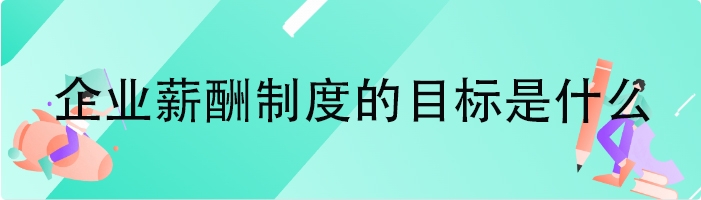 企业薪酬制度的目标是什么