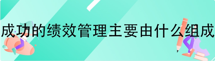 成功的绩效管理主要由什么组成