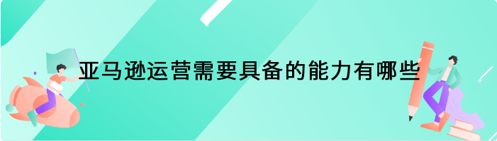 做亚马逊运营需要具备的能力有哪些