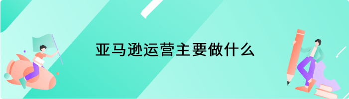 亚马逊运营主要做什么