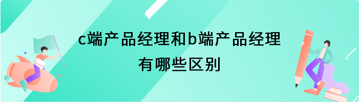 c端产品经理和b端产品经理有哪些区别