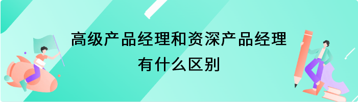 高级产品经理和资深产品经理有什么区别