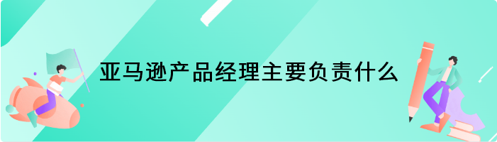 亚马逊产品经理主要负责什么