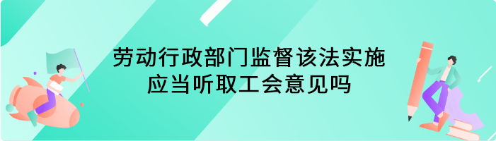 劳动行政部门监督该法实施，应当听取工会意见吗