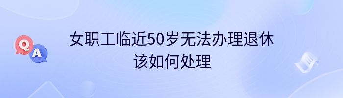 女职工临近50岁无法办理退休该如何处理