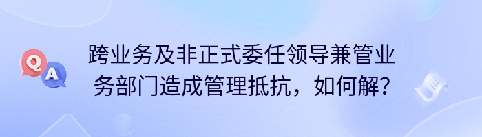 跨业务及非正式委任领导兼管业务部门造成管理抵抗，如何解？