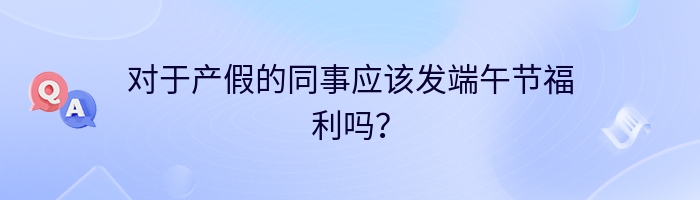 对于产假的同事应该发端午节福利吗？