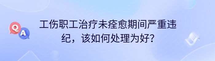 工伤职工治疗未痊愈期间严重违纪，该如何处理为好？