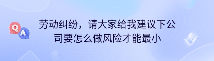 劳动纠纷，请大家给我建议下公司要怎么做风险才能最小