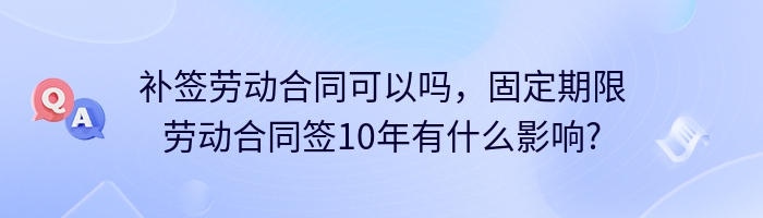 补签劳动合同可以吗，固定期限劳动合同签10年有什么影响?