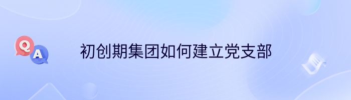 初创期集团如何建立党支部