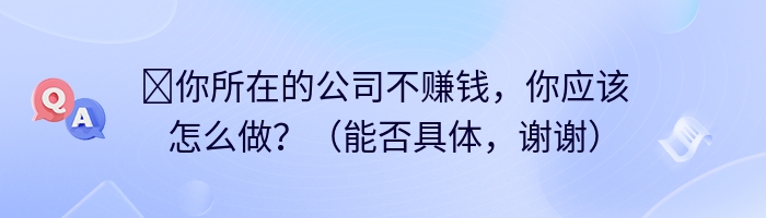 ​你所在的公司不赚钱，你应该怎么做？（能否具体，谢谢）