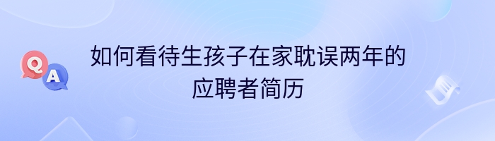 如何看待生孩子在家耽误两年的应聘者简历