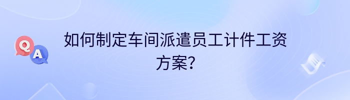 如何制定车间派遣员工计件工资方案？