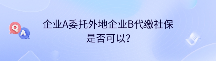 企业A委托外地企业B代缴社保是否可以？