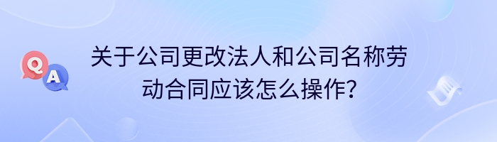 关于公司更改法人和公司名称劳动合同应该怎么操作？