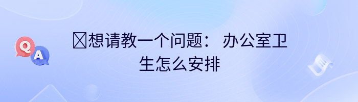 ​想请教一个问题： 办公室卫生怎么安排