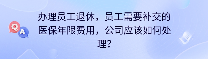 办理员工退休，员工需要补交的医保年限费用，公司应该如何处理？