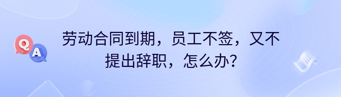 劳动合同到期，员工不签，又不提出辞职，怎么办？