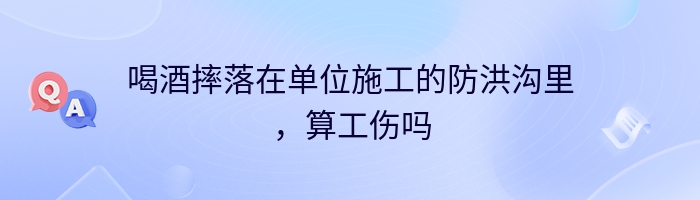 喝酒摔落在单位施工的防洪沟里，算工伤吗