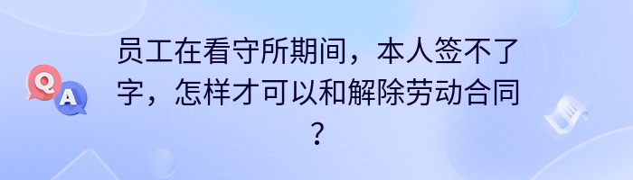 员工在看守所期间，本人签不了字，怎样才可以和解除劳动合同？