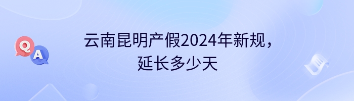 云南昆明产假2024年新规，延长多少天