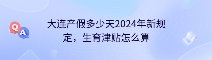 大连产假多少天2024年新规定，生育津贴怎么算