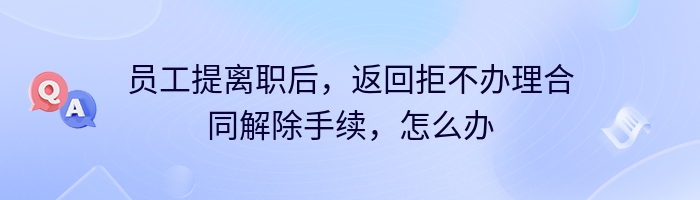 员工提离职后，返回拒不办理合同解除手续，怎么办