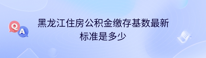 黑龙江住房公积金缴存基数最新标准是多少