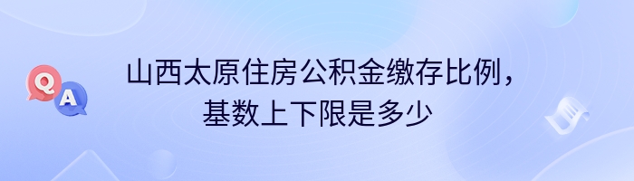 山西太原住房公积金缴存比例，基数上下限是多少