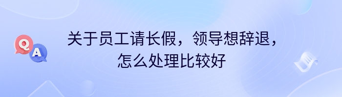 关于员工请长假，领导想辞退，怎么处理比较好