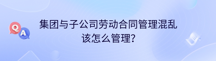 集团与子公司劳动合同管理混乱该怎么管理？