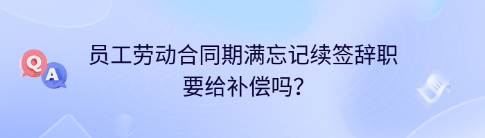 员工劳动合同期满忘记续签辞职要给补偿吗？