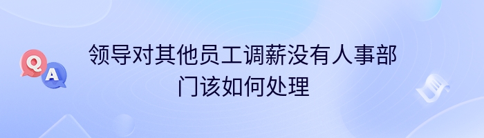 领导对其他员工调薪没有人事部门该如何处理