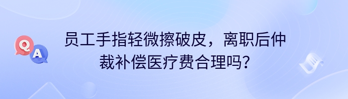 员工手指轻微擦破皮，离职后仲裁补偿医疗费合理吗？