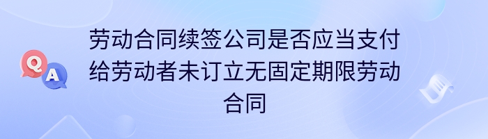 劳动合同续签公司是否应当支付给劳动者未订立无固定期限劳动合同的二倍工资差额?