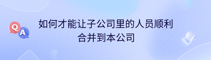 如何才能让子公司里的人员顺利合并到本公司