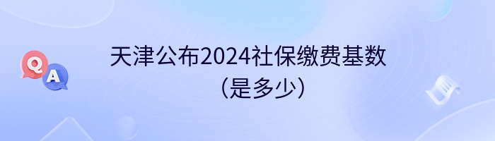 天津公布2024社保缴费基数（是多少）