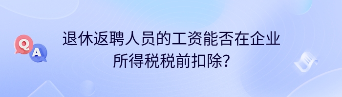 退休返聘人员的工资能否在企业所得税税前扣除？