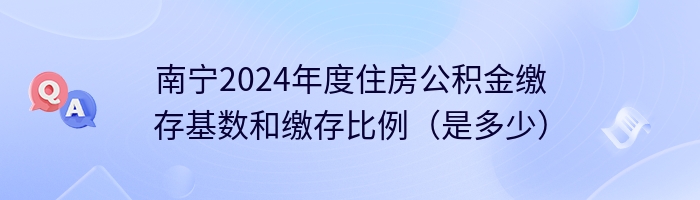 南宁2024年度住房公积金缴存基数和缴存比例（是多少）