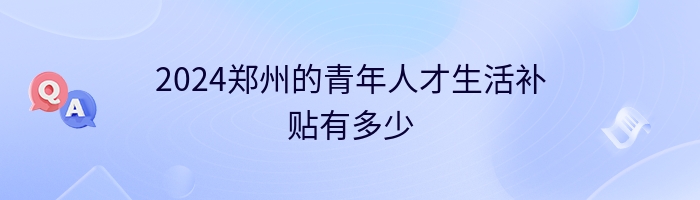 2024郑州的青年人才生活补贴有多少