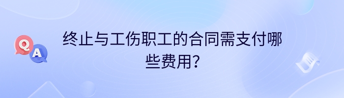 终止与工伤职工的合同需支付哪些费用？