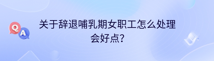 关于辞退哺乳期女职工怎么处理会好点？