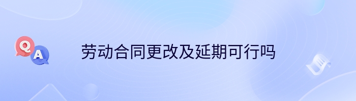 劳动合同更改及延期可行吗