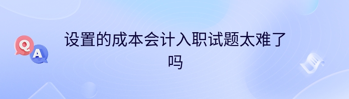 设置的成本会计入职试题太难了吗