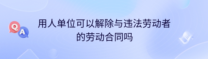 用人单位可以解除与违法劳动者的劳动合同吗