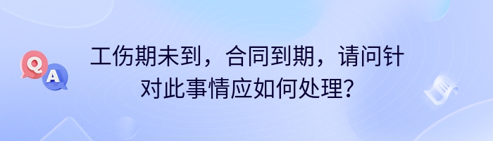 工伤期未到，合同到期，请问针对此事情应如何处理？