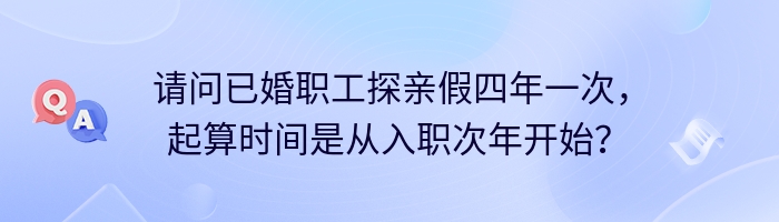 请问已婚职工探亲假四年一次，起算时间是从入职次年开始？