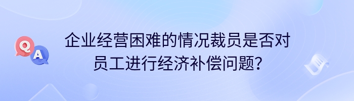 企业经营困难的情况裁员是否对员工进行经济补偿问题？